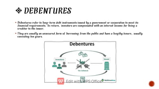 DEBENTURES


Debentures refer to long-term debt instruments issued by a government or corporation to meet its
financial requirements. In return, investors are compensated with an interest income for being a
creditor to the issuer.
They are usually an unsecured form of borrowing from the public and have a lengthy tenure, usually
exceeding ten years.
 