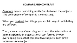 COMPARE AND CONTRAST
Compare means describing similarities between the subjects.
The arch-enemy of comparing is contrasting.
When you contrast two things, you explain ways in which they
are different.
Then, you can use a Venn diagram to sort the information. A
Venn diagram is an organizational tool formed by two
overlapping circles that compare two subjects. Each circle
represents one subject.
 