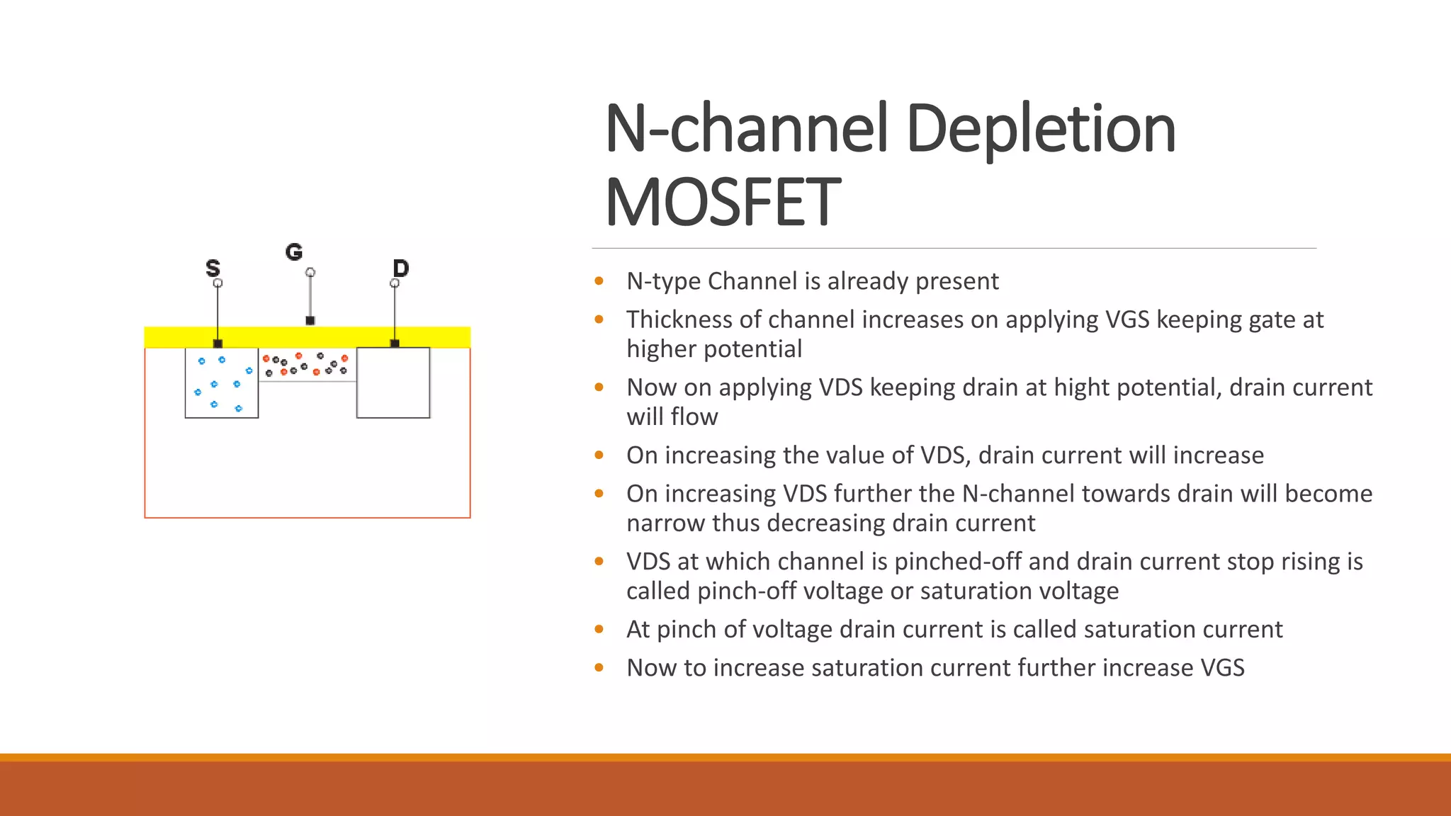 N-channel Depletion
MOSFET
• N-type Channel is already present
• Thickness of channel increases on applying VGS keeping gate at
higher potential
• Now on applying VDS keeping drain at hight potential, drain current
will flow
• On increasing the value of VDS, drain current will increase
• On increasing VDS further the N-channel towards drain will become
narrow thus decreasing drain current
• VDS at which channel is pinched-off and drain current stop rising is
called pinch-off voltage or saturation voltage
• At pinch of voltage drain current is called saturation current
• Now to increase saturation current further increase VGS
 