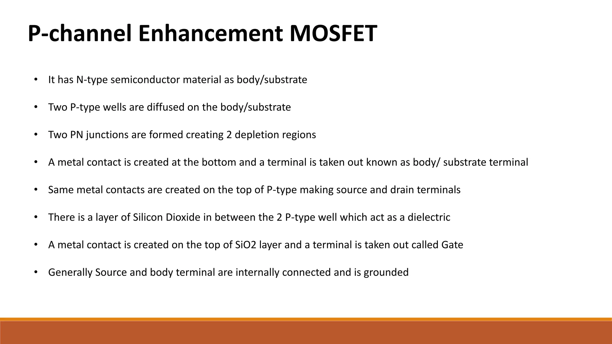 P-channel Enhancement MOSFET
• It has N-type semiconductor material as body/substrate
• Two P-type wells are diffused on the body/substrate
• Two PN junctions are formed creating 2 depletion regions
• A metal contact is created at the bottom and a terminal is taken out known as body/ substrate terminal
• Same metal contacts are created on the top of P-type making source and drain terminals
• There is a layer of Silicon Dioxide in between the 2 P-type well which act as a dielectric
• A metal contact is created on the top of SiO2 layer and a terminal is taken out called Gate
• Generally Source and body terminal are internally connected and is grounded
 