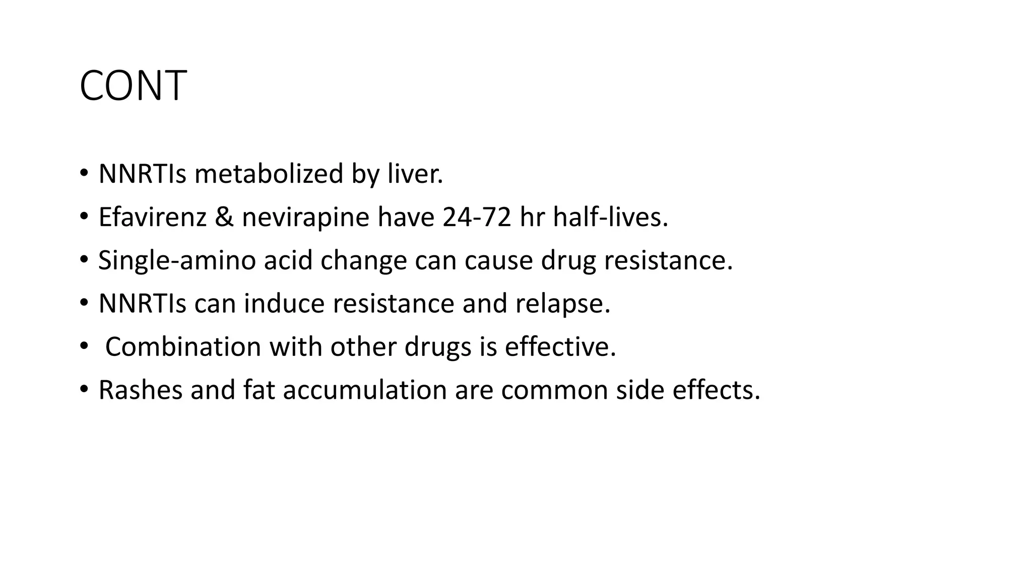 CONT
• NNRTIs metabolized by liver.
• Efavirenz & nevirapine have 24-72 hr half-lives.
• Single-amino acid change can cause drug resistance.
• NNRTIs can induce resistance and relapse.
• Combination with other drugs is effective.
• Rashes and fat accumulation are common side effects.
 