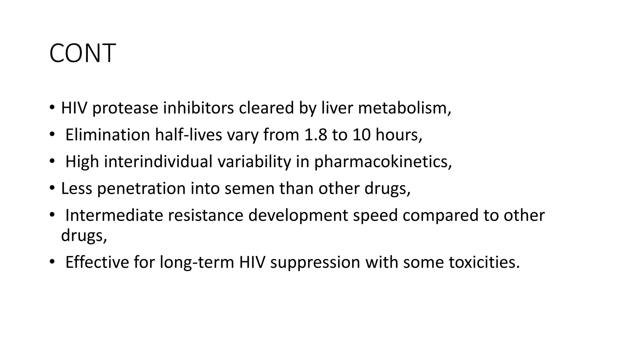 CONT
• HIV protease inhibitors cleared by liver metabolism,
• Elimination half-lives vary from 1.8 to 10 hours,
• High interindividual variability in pharmacokinetics,
• Less penetration into semen than other drugs,
• Intermediate resistance development speed compared to other
drugs,
• Effective for long-term HIV suppression with some toxicities.
 