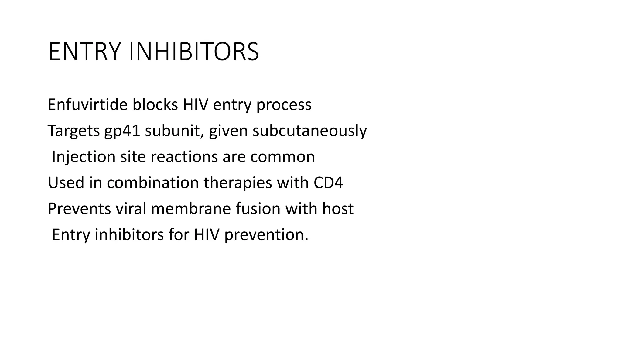 ENTRY INHIBITORS
Enfuvirtide blocks HIV entry process
Targets gp41 subunit, given subcutaneously
Injection site reactions are common
Used in combination therapies with CD4
Prevents viral membrane fusion with host
Entry inhibitors for HIV prevention.
 