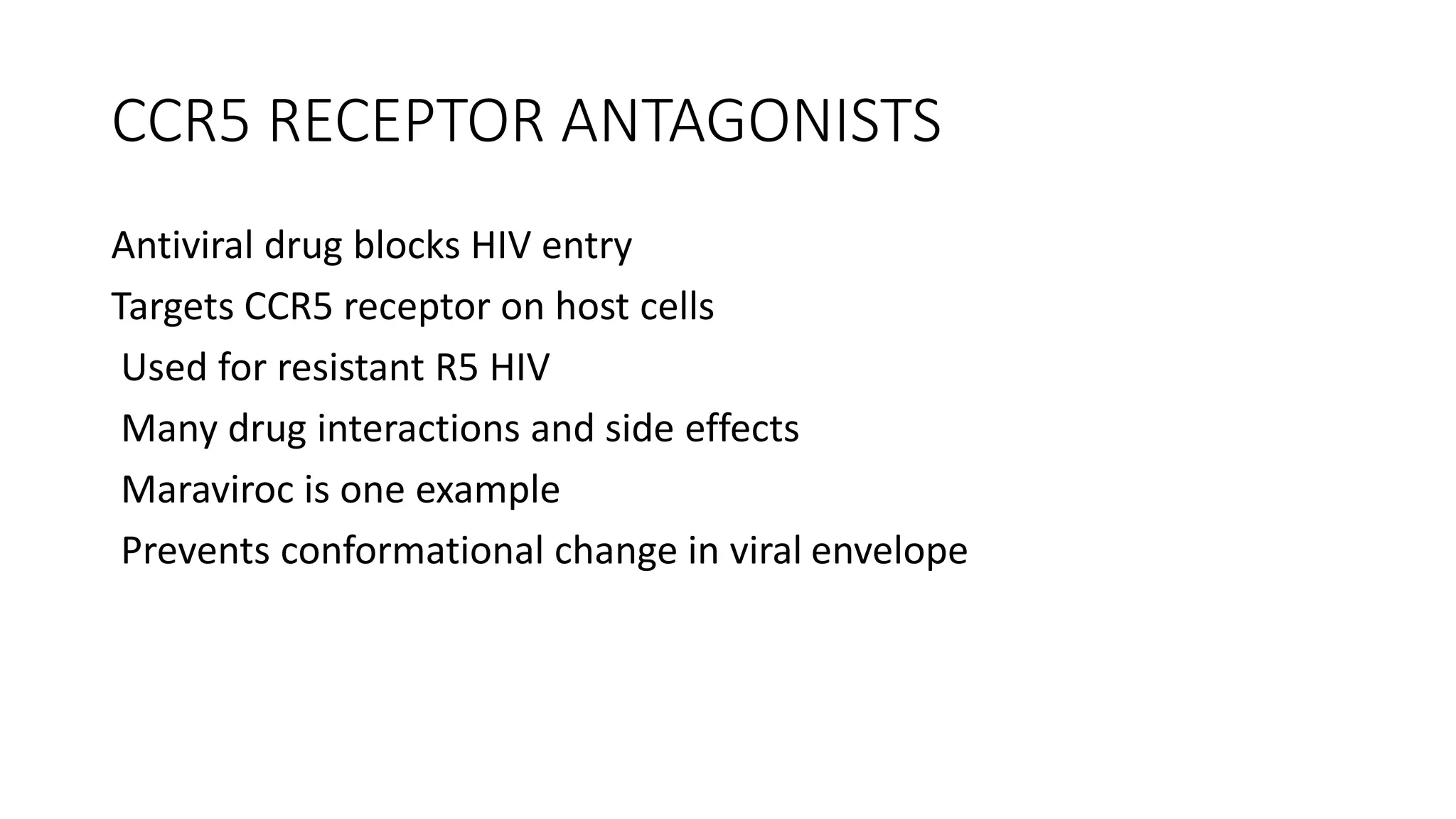 CCR5 RECEPTOR ANTAGONISTS
Antiviral drug blocks HIV entry
Targets CCR5 receptor on host cells
Used for resistant R5 HIV
Many drug interactions and side effects
Maraviroc is one example
Prevents conformational change in viral envelope
 