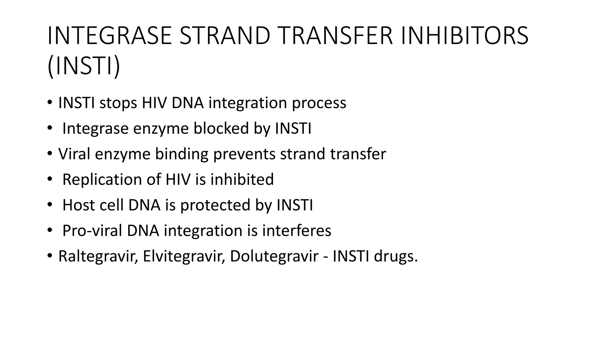 INTEGRASE STRAND TRANSFER INHIBITORS
(INSTI)
• INSTI stops HIV DNA integration process
• Integrase enzyme blocked by INSTI
• Viral enzyme binding prevents strand transfer
• Replication of HIV is inhibited
• Host cell DNA is protected by INSTI
• Pro-viral DNA integration is interferes
• Raltegravir, Elvitegravir, Dolutegravir - INSTI drugs.
 