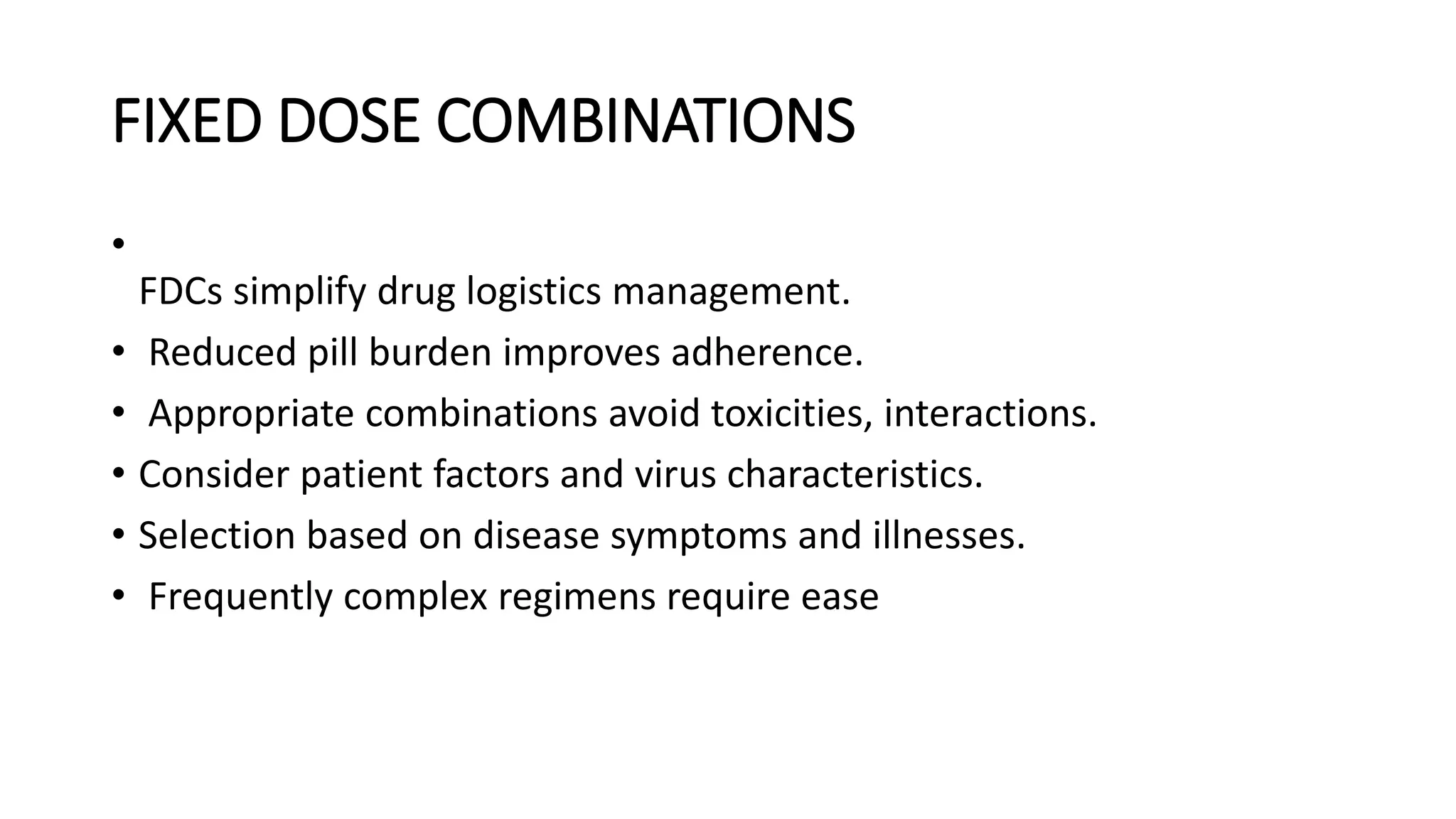 FIXED DOSE COMBINATIONS
•
FDCs simplify drug logistics management.
• Reduced pill burden improves adherence.
• Appropriate combinations avoid toxicities, interactions.
• Consider patient factors and virus characteristics.
• Selection based on disease symptoms and illnesses.
• Frequently complex regimens require ease
 