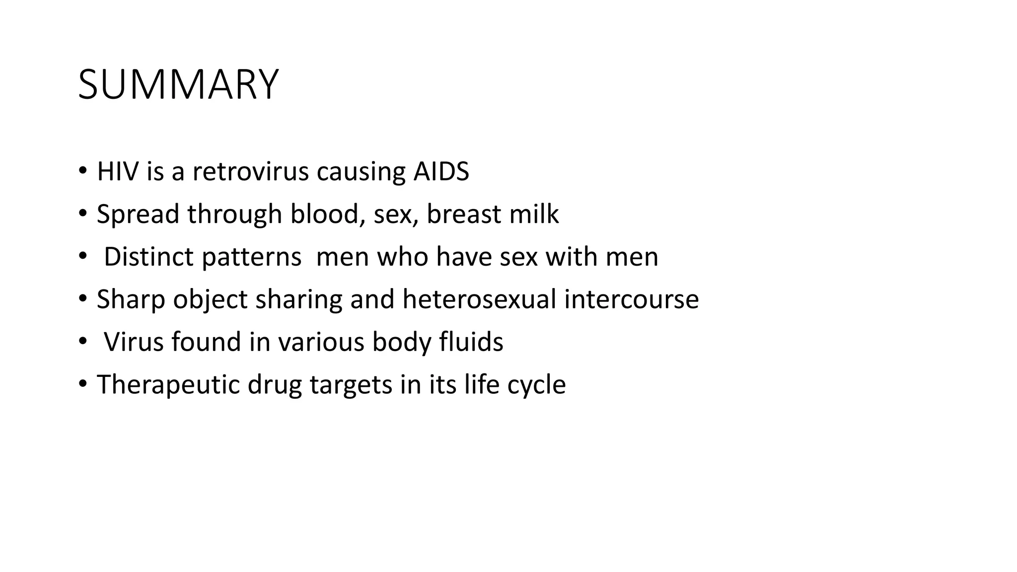 SUMMARY
• HIV is a retrovirus causing AIDS
• Spread through blood, sex, breast milk
• Distinct patterns men who have sex with men
• Sharp object sharing and heterosexual intercourse
• Virus found in various body fluids
• Therapeutic drug targets in its life cycle
 