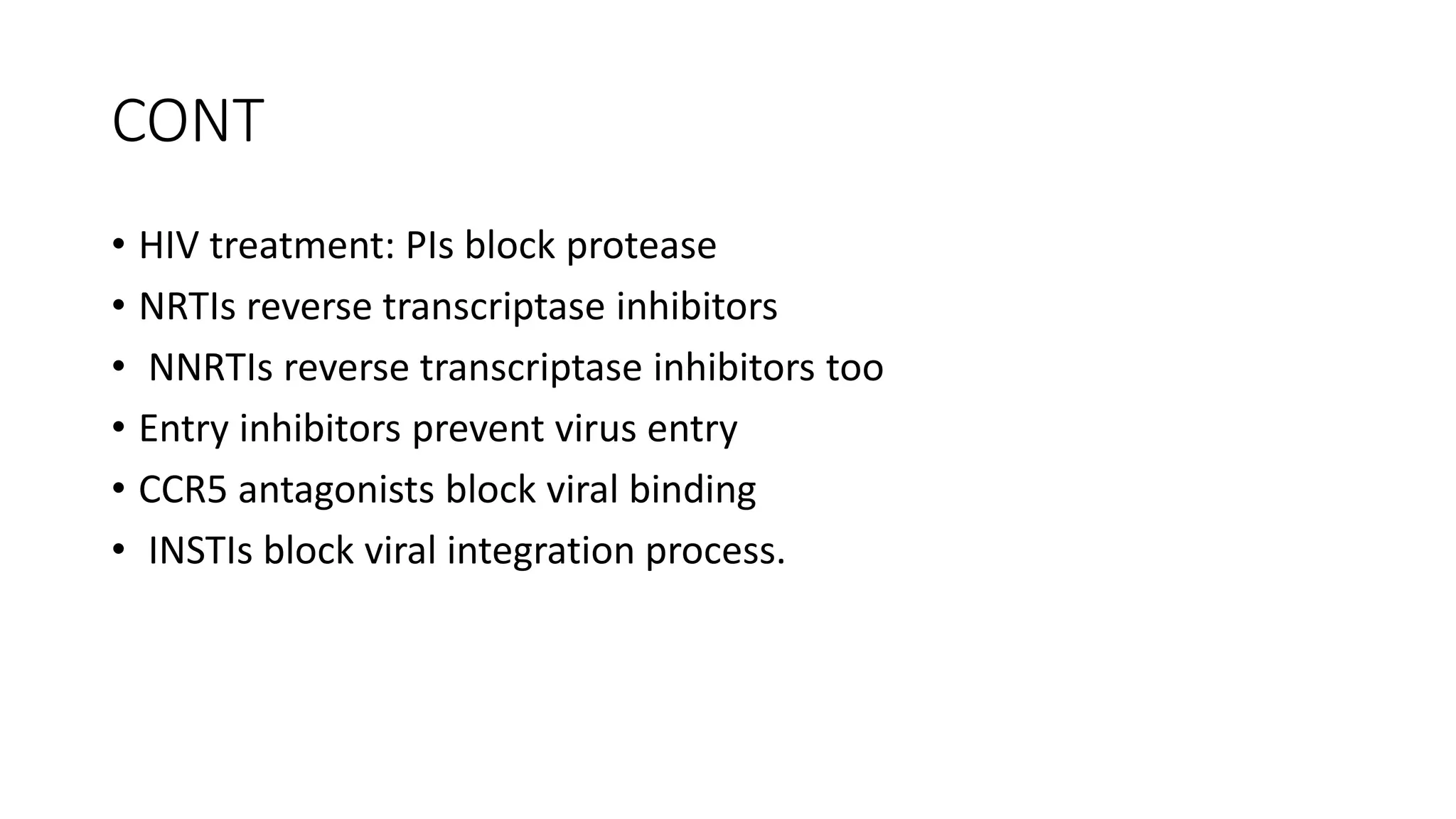 CONT
• HIV treatment: PIs block protease
• NRTIs reverse transcriptase inhibitors
• NNRTIs reverse transcriptase inhibitors too
• Entry inhibitors prevent virus entry
• CCR5 antagonists block viral binding
• INSTIs block viral integration process.
 