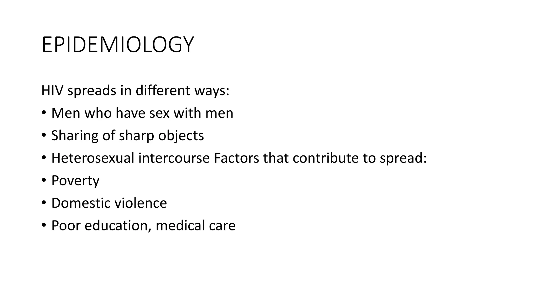 EPIDEMIOLOGY
HIV spreads in different ways:
• Men who have sex with men
• Sharing of sharp objects
• Heterosexual intercourse Factors that contribute to spread:
• Poverty
• Domestic violence
• Poor education, medical care
 