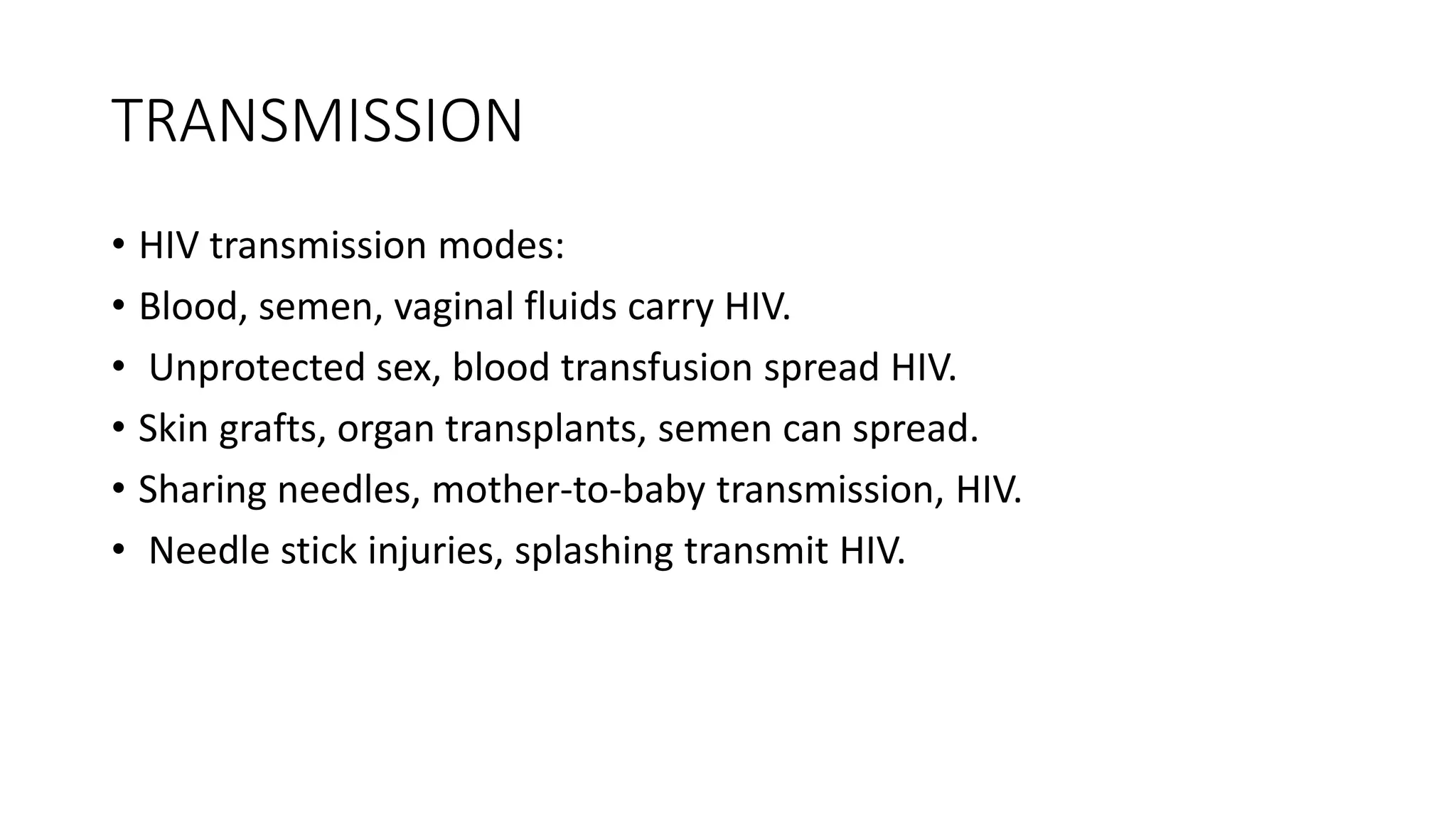 TRANSMISSION
• HIV transmission modes:
• Blood, semen, vaginal fluids carry HIV.
• Unprotected sex, blood transfusion spread HIV.
• Skin grafts, organ transplants, semen can spread.
• Sharing needles, mother-to-baby transmission, HIV.
• Needle stick injuries, splashing transmit HIV.
 
