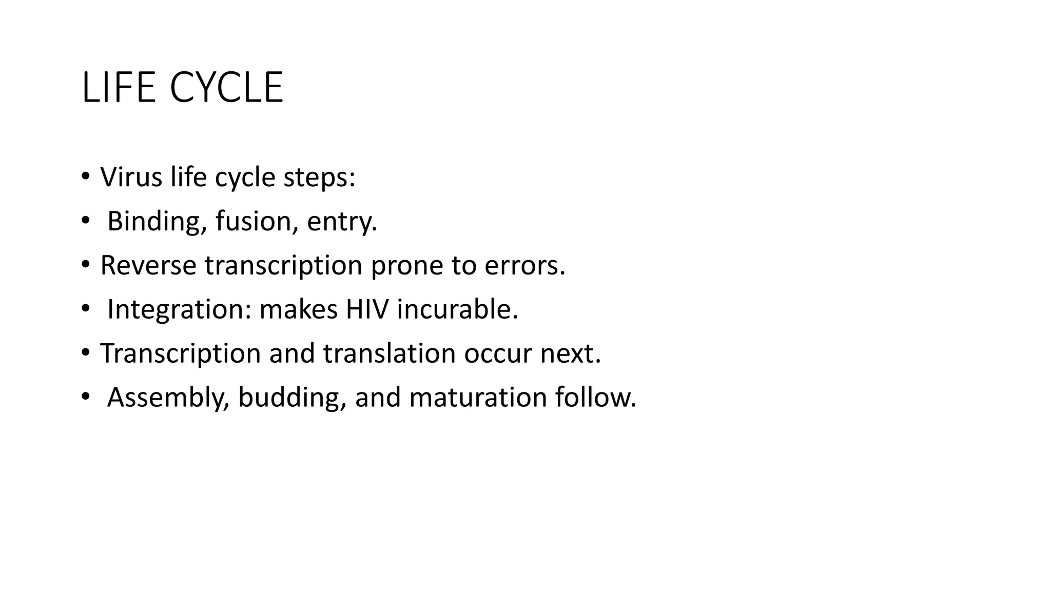 LIFE CYCLE
• Virus life cycle steps:
• Binding, fusion, entry.
• Reverse transcription prone to errors.
• Integration: makes HIV incurable.
• Transcription and translation occur next.
• Assembly, budding, and maturation follow.
 