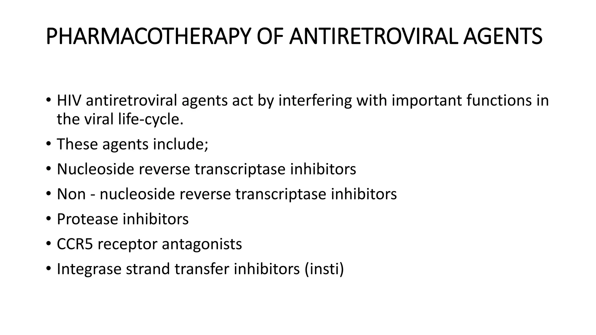 PHARMACOTHERAPY OF ANTIRETROVIRAL AGENTS
• HIV antiretroviral agents act by interfering with important functions in
the viral life-cycle.
• These agents include;
• Nucleoside reverse transcriptase inhibitors
• Non - nucleoside reverse transcriptase inhibitors
• Protease inhibitors
• CCR5 receptor antagonists
• Integrase strand transfer inhibitors (insti)
 