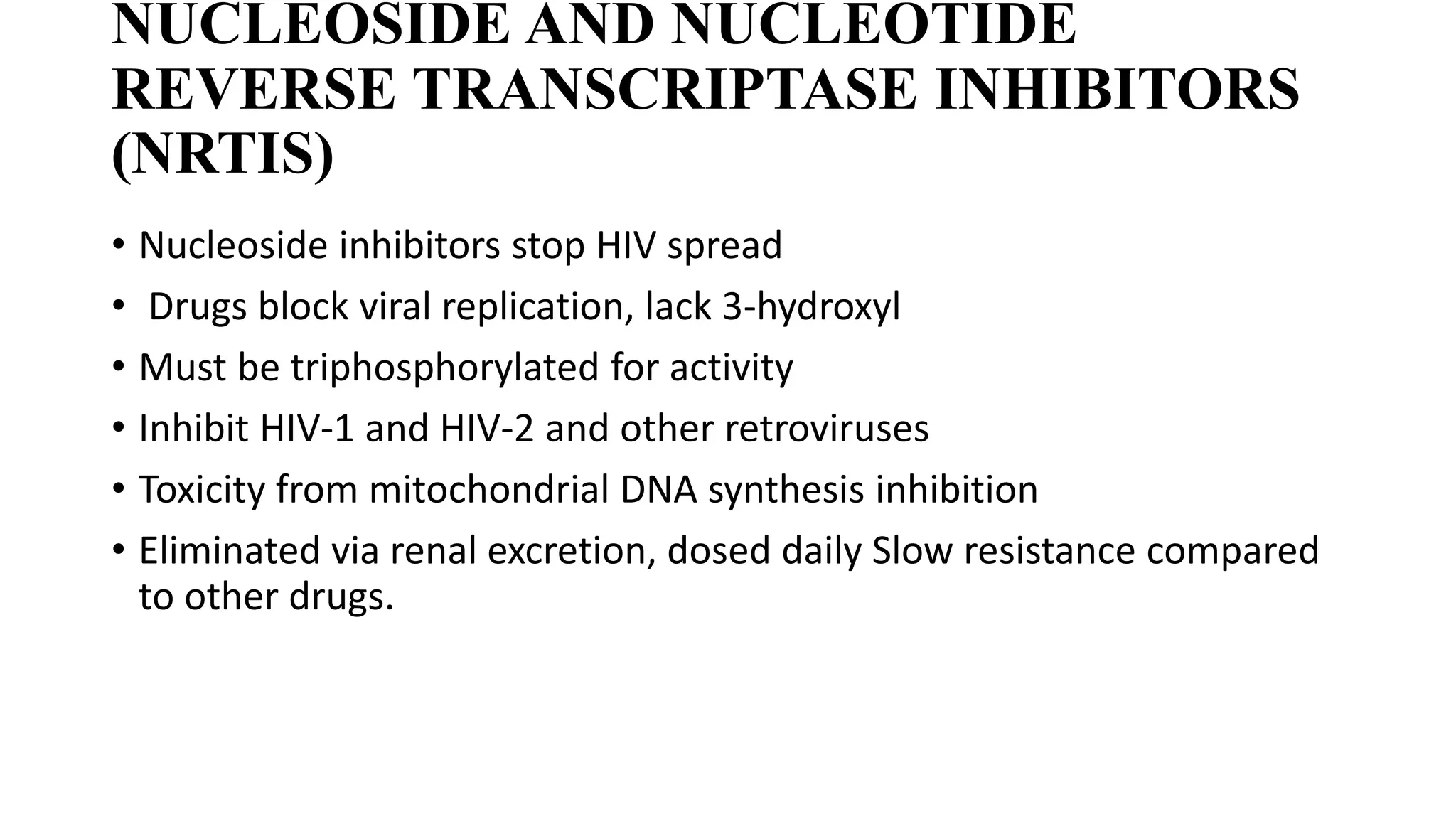 NUCLEOSIDE AND NUCLEOTIDE
REVERSE TRANSCRIPTASE INHIBITORS
(NRTIS)
• Nucleoside inhibitors stop HIV spread
• Drugs block viral replication, lack 3-hydroxyl
• Must be triphosphorylated for activity
• Inhibit HIV-1 and HIV-2 and other retroviruses
• Toxicity from mitochondrial DNA synthesis inhibition
• Eliminated via renal excretion, dosed daily Slow resistance compared
to other drugs.
 
