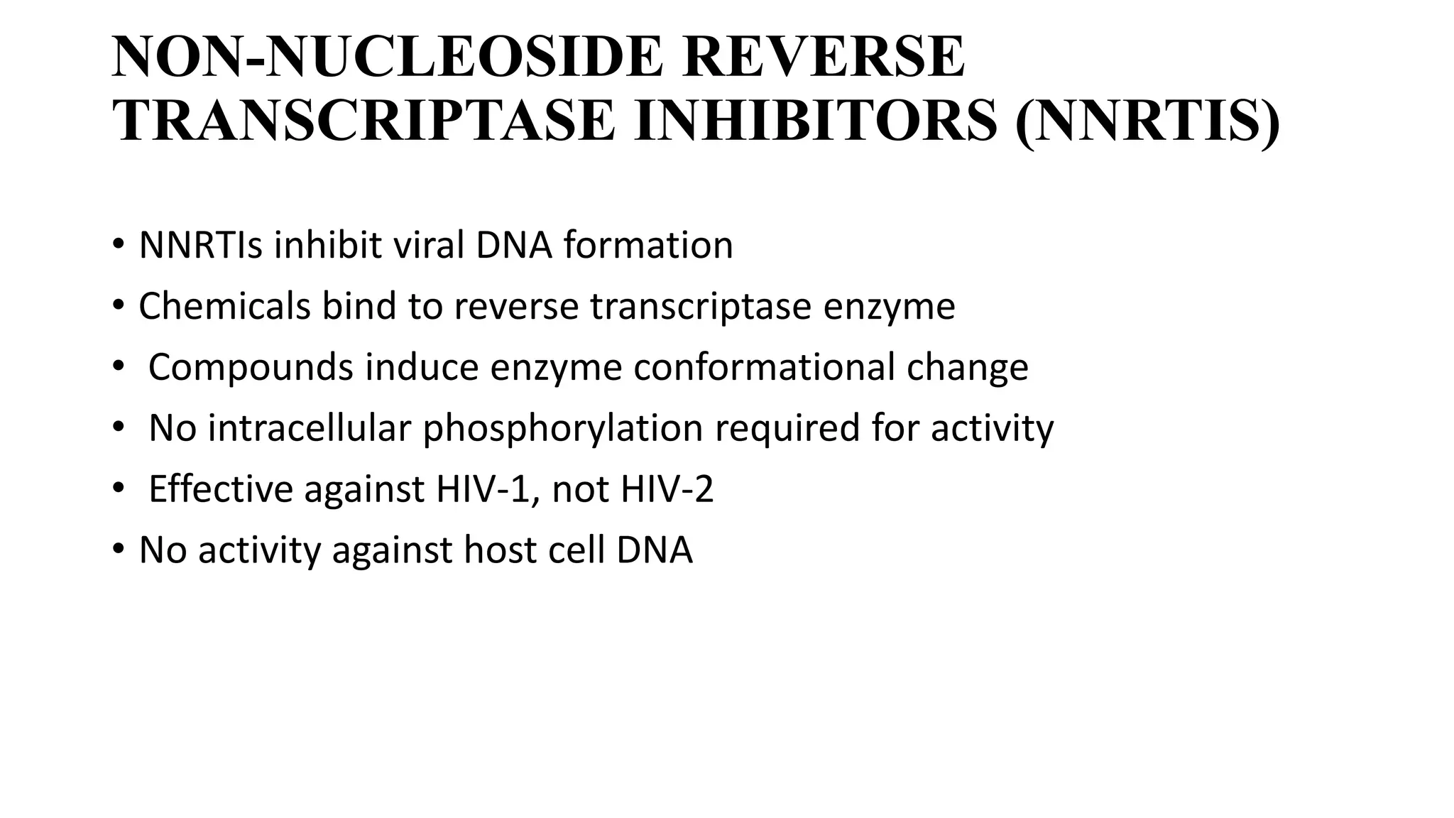 NON-NUCLEOSIDE REVERSE
TRANSCRIPTASE INHIBITORS (NNRTIS)
• NNRTIs inhibit viral DNA formation
• Chemicals bind to reverse transcriptase enzyme
• Compounds induce enzyme conformational change
• No intracellular phosphorylation required for activity
• Effective against HIV-1, not HIV-2
• No activity against host cell DNA
 
