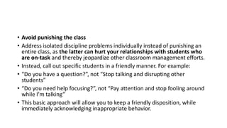 • Avoid punishing the class
• Address isolated discipline problems individually instead of punishing an
entire class, as the latter can hurt your relationships with students who
are on-task and thereby jeopardize other classroom management efforts.
• Instead, call out specific students in a friendly manner. For example:
• “Do you have a question?”, not “Stop talking and disrupting other
students”
• “Do you need help focusing?”, not “Pay attention and stop fooling around
while I’m talking”
• This basic approach will allow you to keep a friendly disposition, while
immediately acknowledging inappropriate behavior.
 