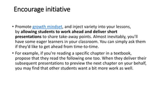 Encourage initiative
• Promote growth mindset, and inject variety into your lessons,
by allowing students to work ahead and deliver short
presentations to share take-away points. Almost inevitably, you’ll
have some eager learners in your classroom. You can simply ask them
if they’d like to get ahead from time-to-time.
• For example, if you’re reading a specific chapter in a textbook,
propose that they read the following one too. When they deliver their
subsequent presentations to preview the next chapter on your behalf,
you may find that other students want a bit more work as well.
 