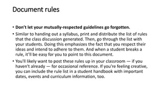 Document rules
• Don’t let your mutually-respected guidelines go forgotten.
• Similar to handing out a syllabus, print and distribute the list of rules
that the class discussion generated. Then, go through the list with
your students. Doing this emphasizes the fact that you respect their
ideas and intend to adhere to them. And when a student breaks a
rule, it’ll be easy for you to point to this document.
• You'll likely want to post these rules up in your classroom — if you
haven't already — for occasional reference. If you’re feeling creative,
you can include the rule list in a student handbook with important
dates, events and curriculum information, too.
 