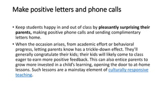 Make positive letters and phone calls
• Keep students happy in and out of class by pleasantly surprising their
parents, making positive phone calls and sending complimentary
letters home.
• When the occasion arises, from academic effort or behavioral
progress, letting parents know has a trickle-down effect. They’ll
generally congratulate their kids; their kids will likely come to class
eager to earn more positive feedback. This can also entice parents to
grow more invested in a child’s learning, opening the door to at-home
lessons. Such lessons are a mainstay element of culturally-responsive
teaching.
 