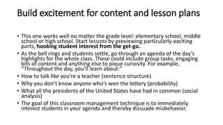 Build excitement for content and lesson plans
• This one works well no matter the grade level: elementary school, middle
school or high school. Start lessons by previewing particularly-exciting
parts, hooking student interest from the get-go.
• As the bell rings and students settle, go through an agenda of the day’s
highlights for the whole class. These could include group tasks, engaging
bits of content and anything else to pique curiosity. For example,
“Throughout the day, you’ll learn about:”
• How to talk like you’re a teacher (sentence structure)
• Why you don’t know anyone who’s won the lottery (probability)
• What all the presidents of the United States have had in common (social
analysis)
• The goal of this classroom management technique is to immediately
interest students in your agenda and thereby dissuade misbehavior.
 