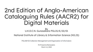2nd Edition of Anglo-American
Cataloguing Rules (AACR2) for
Digital Materials
By
U.K.D.C.N. Gunasekara PGLIS/E/22/01
National Institute of Library & Information Science (NILIS)
PGLIS8102 Collection Management and Organization of information
Mr.Prasanna Ranaweera
March 14, 2023
 