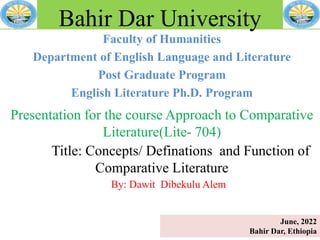 Faculty of Humanities
Department of English Language and Literature
Post Graduate Program
English Literature Ph.D. Program
Bahir Dar University
Presentation for the course Approach to Comparative
Literature(Lite- 704)
Title: Concepts/ Definations and Function of
Comparative Literature
By: Dawit Dibekulu Alem
June, 2022
Bahir Dar, Ethiopia
 