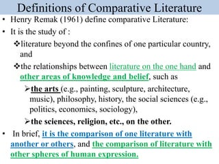 Definitions of Comparative Literature
• Henry Remak (1961) define comparative Literature:
• It is the study of :
literature beyond the confines of one particular country,
and
the relationships between literature on the one hand and
other areas of knowledge and belief, such as
the arts (e.g., painting, sculpture, architecture,
music), philosophy, history, the social sciences (e.g.,
politics, economics, sociology),
the sciences, religion, etc., on the other.
• In brief, it is the comparison of one literature with
another or others, and the comparison of literature with
other spheres of human expression.
 
