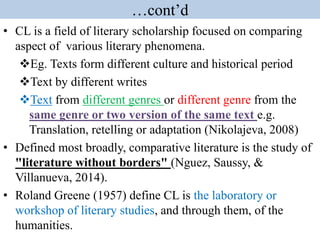 …cont’d
• CL is a field of literary scholarship focused on comparing
aspect of various literary phenomena.
Eg. Texts form different culture and historical period
Text by different writes
Text from different genres or different genre from the
same genre or two version of the same text e.g.
Translation, retelling or adaptation (Nikolajeva, 2008)
• Defined most broadly, comparative literature is the study of
"literature without borders" (Nguez, Saussy, &
Villanueva, 2014).
• Roland Greene (1957) define CL is the laboratory or
workshop of literary studies, and through them, of the
humanities.
 
