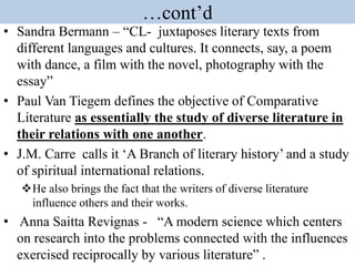 …cont’d
• Sandra Bermann – “CL- juxtaposes literary texts from
different languages and cultures. It connects, say, a poem
with dance, a film with the novel, photography with the
essay”
• Paul Van Tiegem defines the objective of Comparative
Literature as essentially the study of diverse literature in
their relations with one another.
• J.M. Carre calls it ‘A Branch of literary history’ and a study
of spiritual international relations.
He also brings the fact that the writers of diverse literature
influence others and their works.
• Anna Saitta Revignas - “A modern science which centers
on research into the problems connected with the influences
exercised reciprocally by various literature” .
 