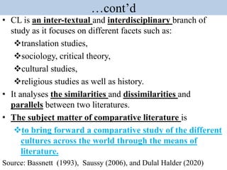 …cont’d
• CL is an inter-textual and interdisciplinary branch of
study as it focuses on different facets such as:
translation studies,
sociology, critical theory,
cultural studies,
religious studies as well as history.
• It analyses the similarities and dissimilarities and
parallels between two literatures.
• The subject matter of comparative literature is
to bring forward a comparative study of the different
cultures across the world through the means of
literature.
Source: Bassnett (1993), Saussy (2006), and Dulal Halder (2020)
 