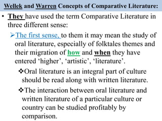Wellek and Warren Concepts of Comparative Literature:
• They have used the term Comparative Literature in
three different sense:
The first sense, to them it may mean the study of
oral literature, especially of folktales themes and
their migration of how and when they have
entered ‘higher’, ‘artistic’, ‘literature’.
Oral literature is an integral part of culture
should be read along with written literature.
The interaction between oral literature and
written literature of a particular culture or
country can be studied profitably by
comparison.
 