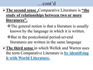 …cont’d
The second sense ,Comparative Literature is “the
study of relationships between two or more
literatures”.
The general notion is that a literature is usually
known by the language in which it is written.
But in the postcolonial period-several
literatures are written in the same language
The third sense in which Wellek and Warren uses
the term Comparative Literature is by identifying
it with World Literature.
 