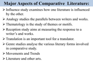 Major Aspects of Comparative Literature:
 Influence study examines how one literature is influenced
by the other.
 Analogy studies the parallels between writers and works.
 Thematology is the study of themes or motifs.
 Reception study aims at measuring the response to a
writer’s and works.
 Translation is an important tool for a translator.
 Genre studies analyse the various literary forms involved
in comparative study.
 Movements and Trends
 Literature and other arts.
 