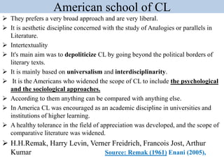 American school of CL
 They prefers a very broad approach and are very liberal.
 It is aesthetic discipline concerned with the study of Analogies or parallels in
Literature.
 Intertextuality
 It's main aim was to depoliticize CL by going beyond the political borders of
literary texts.
 It is mainly based on universalism and interdisciplinarity.
 It is the Americans who widened the scope of CL to include the psychological
and the sociological approaches.
 According to them anything can be compared with anything else.
 In America CL was encouraged as an academic discipline in universities and
institutions of higher learning.
 A healthy tolerance in the field of appreciation was developed, and the scope of
comparative literature was widened.
 H.H.Remak, Harry Levin, Verner Freidrich, Francois Jost, Arthur
Kumar Source: Remak (1961) Enani (2005),
 