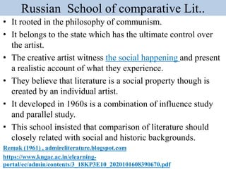Russian School of comparative Lit..
• It rooted in the philosophy of communism.
• It belongs to the state which has the ultimate control over
the artist.
• The creative artist witness the social happening and present
a realistic account of what they experience.
• They believe that literature is a social property though is
created by an individual artist.
• It developed in 1960s is a combination of influence study
and parallel study.
• This school insisted that comparison of literature should
closely related with social and historic backgrounds.
Remak (1961) , admireliterature.blogspot.com
https://www.kngac.ac.in/elearning-
portal/ec/admin/contents/3_18KP3E10_2020101608390670.pdf
 