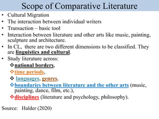 Scope of Comparative Literature
• Cultural Migration
• The interaction between individual writers
• Transaction – basic tool
• Interaction between literature and other arts like music, painting,
sculpture and architecture.
• In CL, there are two different dimensions to be classified. They
are linguistics and cultural.
• Study literature across:
national borders,
time periods,
 languages, genres,
boundaries between literature and the other arts (music,
painting, dance, film, etc.),
disciplines (literature and psychology, philosophy).
Source: Halder (2020)
 