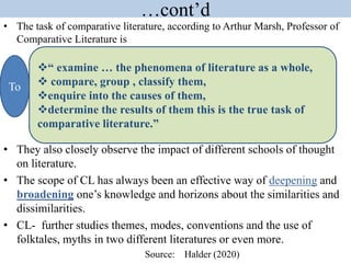 …cont’d
• The task of comparative literature, according to Arthur Marsh, Professor of
Comparative Literature is
• They also closely observe the impact of different schools of thought
on literature.
• The scope of CL has always been an effective way of deepening and
broadening one’s knowledge and horizons about the similarities and
dissimilarities.
• CL- further studies themes, modes, conventions and the use of
folktales, myths in two different literatures or even more.
Source: Halder (2020)
To
“ examine … the phenomena of literature as a whole,
 compare, group , classify them,
enquire into the causes of them,
determine the results of them this is the true task of
comparative literature.”
 