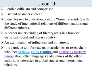 …cont’d
 It enrich criticism and comparison
 It should be under context
 It enables one to understand culture “from the inside”, with
the study of international relations of different nations and
different cultures.
 A deeper understanding of literary texts in a broader
historical, social and literary context.
 An examination of influences and imitations.
 It is a unique tool for readers or academics or researchers
who feel curious, enjoy reading and analyzing literary
works about other languages and cultures of the other
nations, or interested in global studies and international
relations.
 