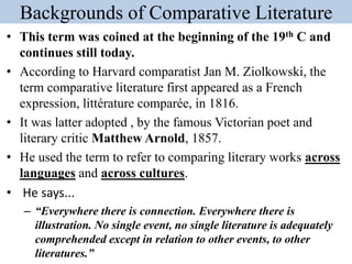Backgrounds of Comparative Literature
• This term was coined at the beginning of the 19th C and
continues still today.
• According to Harvard comparatist Jan M. Ziolkowski, the
term comparative literature first appeared as a French
expression, littérature comparée, in 1816.
• It was latter adopted , by the famous Victorian poet and
literary critic Matthew Arnold, 1857.
• He used the term to refer to comparing literary works across
languages and across cultures.
• He says...
– “Everywhere there is connection. Everywhere there is
illustration. No single event, no single literature is adequately
comprehended except in relation to other events, to other
literatures.”
 