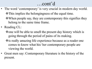 …cont’d
• The word ‘contemporary’ is very crucial in modern day world.
This implies the belongingness of the equal time.
When people say, they are contemporary this signifies they
belong to the same time frame.
• Reading CL:
one will be able to smell the present day history which is
going through the period of pains of its making.
is really amazing life experience because as a reader one
comes to know what his/ her contemporary people are
viewing the world.
• Great men say: Contemporary literature is the history of the
present.
 