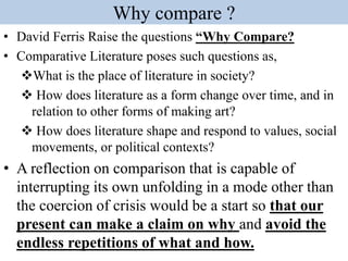 Why compare ?
• David Ferris Raise the questions “Why Compare?
• Comparative Literature poses such questions as,
What is the place of literature in society?
 How does literature as a form change over time, and in
relation to other forms of making art?
 How does literature shape and respond to values, social
movements, or political contexts?
• A reflection on comparison that is capable of
interrupting its own unfolding in a mode other than
the coercion of crisis would be a start so that our
present can make a claim on why and avoid the
endless repetitions of what and how.
 