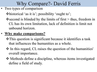 Why Compare?- David Ferris
• Two types of comparison
historical ‘as it is’; possibility ‘ought to’;
second is blinded by the limits of first > thus, freedom in
CL has its own limitation, lack of definition is limit not
unbound horizon.
• Why make comparisons?
This question is significant because it identifies a task
that influences the humanities as a whole.
 In this regard, CL raises the question of the humanities'
overall importance.
 Methods define a discipline, whereas items investigated
define a field of study.
 