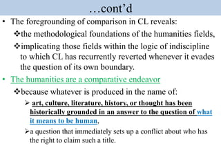 …cont’d
• The foregrounding of comparison in CL reveals:
the methodological foundations of the humanities fields,
implicating those fields within the logic of indiscipline
to which CL has recurrently reverted whenever it evades
the question of its own boundary.
• The humanities are a comparative endeavor
because whatever is produced in the name of:
 art, culture, literature, history, or thought has been
historically grounded in an answer to the question of what
it means to be human,
a question that immediately sets up a conflict about who has
the right to claim such a title.
 