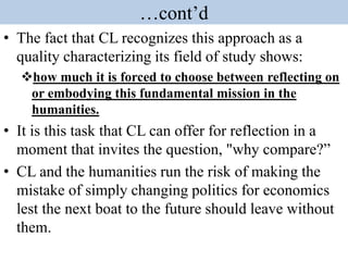 …cont’d
• The fact that CL recognizes this approach as a
quality characterizing its field of study shows:
how much it is forced to choose between reflecting on
or embodying this fundamental mission in the
humanities.
• It is this task that CL can offer for reflection in a
moment that invites the question, "why compare?”
• CL and the humanities run the risk of making the
mistake of simply changing politics for economics
lest the next boat to the future should leave without
them.
 