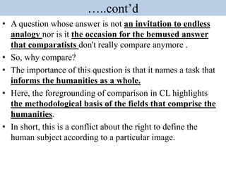 …..cont’d
• A question whose answer is not an invitation to endless
analogy nor is it the occasion for the bemused answer
that comparatists don't really compare anymore .
• So, why compare?
• The importance of this question is that it names a task that
informs the humanities as a whole.
• Here, the foregrounding of comparison in CL highlights
the methodological basis of the fields that comprise the
humanities.
• In short, this is a conflict about the right to define the
human subject according to a particular image.
 