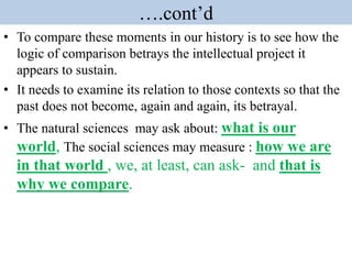 ….cont’d
• To compare these moments in our history is to see how the
logic of comparison betrays the intellectual project it
appears to sustain.
• It needs to examine its relation to those contexts so that the
past does not become, again and again, its betrayal.
• The natural sciences may ask about: what is our
world, The social sciences may measure : how we are
in that world , we, at least, can ask- and that is
why we compare.
 