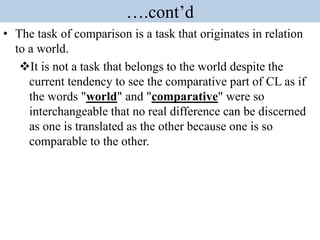 ….cont’d
• The task of comparison is a task that originates in relation
to a world.
It is not a task that belongs to the world despite the
current tendency to see the comparative part of CL as if
the words "world" and "comparative" were so
interchangeable that no real difference can be discerned
as one is translated as the other because one is so
comparable to the other.
 