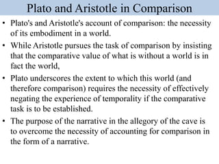 Plato and Aristotle in Comparison
• Plato's and Aristotle's account of comparison: the necessity
of its embodiment in a world.
• While Aristotle pursues the task of comparison by insisting
that the comparative value of what is without a world is in
fact the world,
• Plato underscores the extent to which this world (and
therefore comparison) requires the necessity of effectively
negating the experience of temporality if the comparative
task is to be established.
• The purpose of the narrative in the allegory of the cave is
to overcome the necessity of accounting for comparison in
the form of a narrative.
 