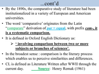 ...cont’d
• By the 1890s, the comparative study of literature had been
institutionalized in a variety of European and American
universities.
• The word ‘comparative’ originates from the Latin
“comparare” derivation of par = equal, with prefix com-, it
is a systematic comparison.
• It is defined in Oxford English Dictionary as:
 ‘ involving comparison between two or more
subjects or branches of sciences’.
• In the broadest sense : comparison is the literary process
which enables us to perceive similarities and differences.
• CL is defined as Literature Written after WWII through the
current day. Source: Henry Remak (1961)
 