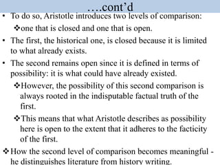 ….cont’d
• To do so, Aristotle introduces two levels of comparison:
one that is closed and one that is open.
• The first, the historical one, is closed because it is limited
to what already exists.
• The second remains open since it is defined in terms of
possibility: it is what could have already existed.
However, the possibility of this second comparison is
always rooted in the indisputable factual truth of the
first.
This means that what Aristotle describes as possibility
here is open to the extent that it adheres to the facticity
of the first.
How the second level of comparison becomes meaningful -
he distinguishes literature from history writing.
 