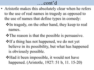 ….cont’d
• Aristotle makes this absolutely clear when he refers
to the use of real names in tragedy as opposed to
the use of names that define types in comedy:
In tragedy, on the other hand, they keep to real
names.
The reason is that the possible is persuasive.
If a thing has not happened, we do not yet
believe in its possibility, but what has happened
is obviously possible.
Had it been impossible, it would not have
happened. (Aristotle, 1927: 51 b, 11. 15-20)
 